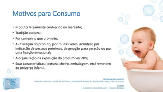 Motivos para Consumo
• Produto largamente conhecido no mercado;
• Tradição cultural;
• Por cumprir o que promete;
• A utilização do produto, por muitas vezes, acontece por
indicação de pessoas próximas, de geração para geração ou por
uma ligação emocional;
• A organização na exposição do produto via PDV;
• Suas características (textura, cheiro, embalagem, etc) remetem
ao universo infantil.
 