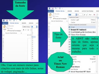 Tamanho da fonte 
Tipo de fonte 
Obs. Usar um número menor para: citações com mais de três linhas, notas de rodapé, paginação.... 
Arial 
ou 
Times New Roman 
11 
AABNTnãoindicatipodefonte,apenasorientaquesejaamesmaparatodootrabalho.  