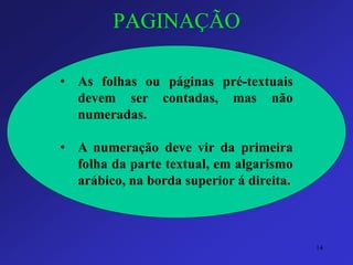 PAGINAÇÃO 
•Asfolhasoupáginaspré-textuaisdevemsercontadas,masnãonumeradas. 
•Anumeraçãodevevirdaprimeirafolhadapartetextual,emalgarismoarábico,nabordasuperiorádireita. 
14 
 