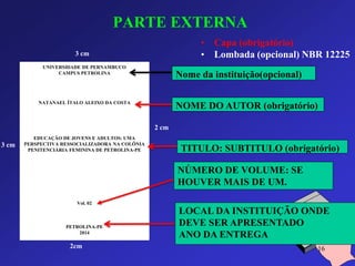 PARTE EXTERNA 
• Capa (obrigatório) 
• Lombada (opcional) NBR 12225 
UNIVERSIDADE DE PERNAMBUCO 
CAMPUS PETROLINA 
NATANAEL ÍTALO ALEIXO DA COSTA 
EDUCAÇÃO DE JOVENS E ADULTOS: UMA 
PERSPECTIVA RESSOCIALIZADORA NA COLÔNIA 
PENITENCIÁRIA FEMININA DE PETROLINA-PE 
Vol. 02 
PETROLINA-PE 
2014 
3 cm 
3 cm 
2 cm 
2cm 
Nome da instituição(opcional) 
NOME DO AUTOR (obrigatório) 
TITULO: SUBTITULO (obrigatório) 
LOCAL DA INSTITUIÇÃO ONDE 
DEVE SER APRESENTADO 
ANO DA ENTREGA 
NÚMERO DE VOLUME: SE 
HOUVER MAIS DE UM. 
16 
 