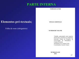 PARTE INTERNA 
Elementos pré-textuais; 
NOME DO AUTOR 
TITULO: SUBTITULO 
NUMERO DE VOLUME 
PETROLINA-PE 
2014 
Trabalho,apresentadocomorequisitoparcialparaconclusãodocomponentecurricularProjetodePesquisa,daUniversidadedePernambuco– CampusPetrolina. 
Orientadora:Dr.VirginiaÁvila 
Coorientadora:SocorroAmariz 
Folha de rosto (obrigatório) 
17 
 
