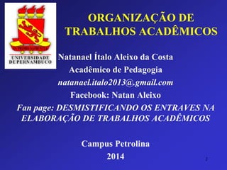 ORGANIZAÇÃO DE TRABALHOS ACADÊMICOS 
Natanael Ítalo Aleixo da Costa 
Acadêmico de Pedagogia 
natanael.italo2013@.gmail.com 
Facebook: Natan Aleixo 
Fan page: DESMISTIFICANDO OS ENTRAVES NA ELABORAÇÃO DE TRABALHOS ACADÊMICOS 
Campus Petrolina 
2014 2 
 