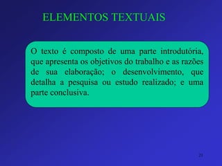 ELEMENTOS TEXTUAIS 
Otextoécompostodeumaparteintrodutória, queapresentaosobjetivosdotrabalhoeasrazõesdesuaelaboração;odesenvolvimento,quedetalhaapesquisaouestudorealizado;eumaparteconclusiva. 
21 
 