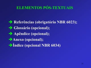 ELEMENTOS PÓS-TEXTUAIS 
Referências (obrigatório NBR 6023); 
Glossário (opcional); 
Apêndice (opcional); 
Anexo (opcional); 
Índice (opcional NBR 6034) 
22 
 