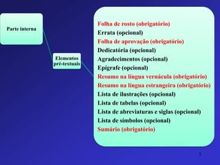 Parte interna 
Elementos pré-textuais 
Folha de rosto (obrigatório) 
Errata (opcional) 
Folha de aprovação (obrigatório) 
Dedicatória (opcional) 
Agradecimentos (opcional) 
Epígrafe (opcional) 
Resumo na língua vernácula (obrigatório) 
Resumo na língua estrangeira (obrigatório) 
Lista de ilustrações (opcional) 
Lista de tabelas (opcional) 
Lista de abreviaturas e siglas (opcional) 
Lista de símbolos (opcional) 
Sumário (obrigatório) 
5 
 