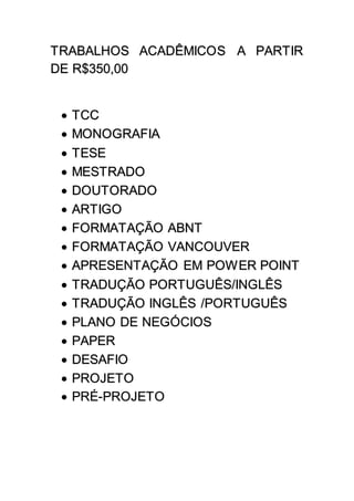 TRABALHOS ACADÊMICOS A PARTIR
DE R$350,00
 TCC
 MONOGRAFIA
 TESE
 MESTRADO
 DOUTORADO
 ARTIGO
 FORMATAÇÃO ABNT
 FORMATAÇÃO VANCOUVER
 APRESENTAÇÃO EM POWER POINT
 TRADUÇÃO PORTUGUÊS/INGLÊS
 TRADUÇÃO INGLÊS /PORTUGUÊS
 PLANO DE NEGÓCIOS
 PAPER
 DESAFIO
 PROJETO
 PRÉ-PROJETO
 