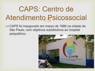 
 CAPS foi inaugurado em março de 1986 na cidade de
São Paulo, com objetivos substitutivos ao hospital
psiquiátrico.
CAPS: Centro de
Atendimento Psicossocial
 