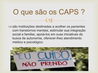 
 são instituições destinadas a acolher os pacientes
com transtornos mentais, estimular sua integração
social e familiar, apoiá-los em suas iniciativas de
busca de autonomia, oferecer-lhes atendimento
médico e psicológico.
O que são os CAPS ?
 
