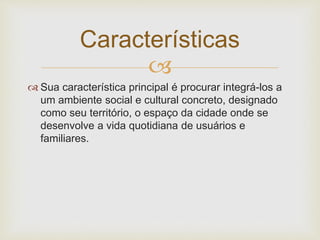
 Sua característica principal é procurar integrá-los a
um ambiente social e cultural concreto, designado
como seu território, o espaço da cidade onde se
desenvolve a vida quotidiana de usuários e
familiares.
Características
 