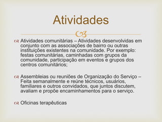 
Atividades
 Atividades comunitárias – Atividades desenvolvidas em
conjunto com as associações de bairro ou outras
instituições existentes na comunidade. Por exemplo:
festas comunitárias, caminhadas com grupos da
comunidade, participação em eventos e grupos dos
centros comunitários;
 Assembleias ou reuniões de Organização do Serviço –
Feita semanalmente e reúne técnicos, usuários,
familiares e outros convidados, que juntos discutem,
avaliam e propõe encaminhamentos para o serviço.
 Oficinas terapêuticas
 