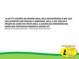 “A SAF É A COLMÉIA DO SENHOR JESUS, NELA ENCONTRAMOS O MEL QUE
NOS ALIMENTA COM DOÇURA E SABEDORIA. NELA, A SAF, NOS DÁ O
PRAZER DA UNIÃO EM CRISTO JESUS, A ALEGRIA DA COMUNHÃO DAS
IRMÃS QUE PROFESSAM CONOSCO A MESMA FÉ”.
BENIGNA DE HOLANDA CAVALCANTE – SÓCIA DA SAF IPB DO PINA RECIFE
 