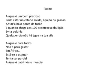 Poema

A água é um bem precioso
Pode estar no estado sólido, liquido ou gasoso
Aos 0°C há o ponto de fusão
E quando chega aos 100 acontece a ebulição
Evita poluí-la
Qualquer dia não há água na tua vila

A água é para todos
Não é para gastar
Em África…
Está-se a esgotar
Tenta ser parcial
A água é património mundial
 
