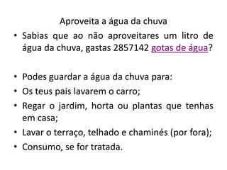 Aproveita a água da chuva
• Sabias que ao não aproveitares um litro de
  água da chuva, gastas 2857142 gotas de água?

• Podes guardar a água da chuva para:
• Os teus pais lavarem o carro;
• Regar o jardim, horta ou plantas que tenhas
  em casa;
• Lavar o terraço, telhado e chaminés (por fora);
• Consumo, se for tratada.
 
