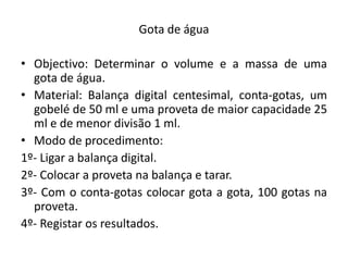 Gota de água

• Objectivo: Determinar o volume e a massa de uma
  gota de água.
• Material: Balança digital centesimal, conta-gotas, um
  gobelé de 50 ml e uma proveta de maior capacidade 25
  ml e de menor divisão 1 ml.
• Modo de procedimento:
1º- Ligar a balança digital.
2º- Colocar a proveta na balança e tarar.
3º- Com o conta-gotas colocar gota a gota, 100 gotas na
  proveta.
4º- Registar os resultados.
 