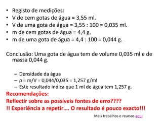 •   Registo de medições:
•   V de cem gotas de água = 3,55 ml.
•   V de uma gota de água = 3,55 : 100 = 0,035 ml.
•   m de cem gotas de água = 4,4 g.
•   m de uma gota de água = 4,4 : 100 = 0,044 g.

Conclusão: Uma gota de água tem de volume 0,035 ml e de
  massa 0,044 g.

    – Densidade da água
    – ρ = m/V = 0,044/0,035 = 1,257 g/ml
    – Este resultado indica que 1 ml de água tem 1,257 g.
Recomendações:
Reflectir sobre as possíveis fontes de erro????
!! Experiência a repetir…. O resultado é pouco exacto!!!
                                        Mais trabalhos e reursos aqui
 