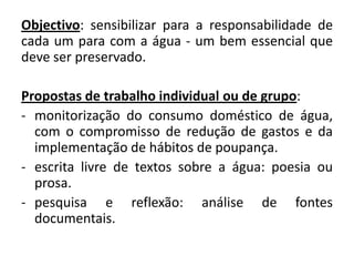 Objectivo: sensibilizar para a responsabilidade de
cada um para com a água - um bem essencial que
deve ser preservado.

Propostas de trabalho individual ou de grupo:
- monitorização do consumo doméstico de água,
  com o compromisso de redução de gastos e da
  implementação de hábitos de poupança.
- escrita livre de textos sobre a água: poesia ou
  prosa.
- pesquisa e reflexão: análise de fontes
  documentais.
 