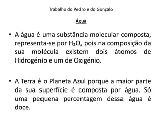 Trabalho do Pedro e do Gonçalo

                         Água

• A água é uma substância molecular composta,
  representa-se por H₂O, pois na composição da
  sua molécula existem dois átomos de
  Hidrogénio e um de Oxigénio.

• A Terra é o Planeta Azul porque a maior parte
  da sua superfície é composta por água. Só
  uma pequena percentagem dessa água é
  doce.
 