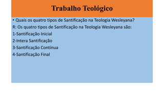 Trabalho Teológico
• Quais os quatro tipos de Santificação na Teologia Wesleyana?
R: Os quatro tipos de Santificação na Teologia Wesleyana são:
1-Santificação Inicial
2-Intera Santificação
3-Santificação Contínua
4-Santificação Final
 
