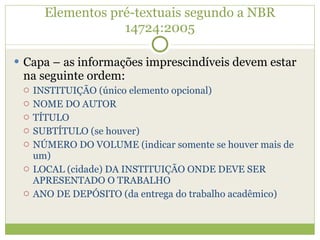 Elementos pré-textuais segundo a NBR 14724:2005 Capa – as informações imprescindíveis devem estar na seguinte ordem: INSTITUIÇÃO (único elemento opcional) NOME DO AUTOR TÍTULO SUBTÍTULO (se houver) NÚMERO DO VOLUME (indicar somente se houver mais de um) LOCAL (cidade) DA INSTITUIÇÃO ONDE DEVE SER APRESENTADO O TRABALHO ANO DE DEPÓSITO (da entrega do trabalho acadêmico)  