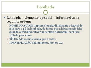 Lombada Lombada – elemento opcional – informações na seguinte ordem: NOME DO AUTOR impresso longitudinalmente e legível do alto para o pé da lombada, de forma que a leiutura seja feita quando o trabalho estiver no sentido horizontal, com face voltada para cima. TÍTULO da mesma forma que o autor. IDENTIFICAÇÃO alfanumérica. Por ex: v.2 