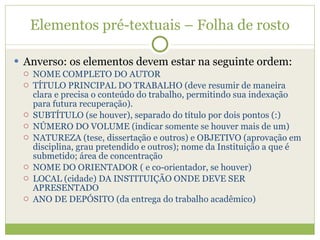 Elementos pré-textuais – Folha de rosto Anverso: os elementos devem estar na seguinte ordem: NOME COMPLETO DO AUTOR TÍTULO PRINCIPAL DO TRABALHO (deve resumir de maneira clara e precisa o conteúdo do trabalho, permitindo sua indexação para futura recuperação). SUBTÍTULO (se houver), separado do título por dois pontos (:) NÚMERO DO VOLUME (indicar somente se houver mais de um) NATUREZA (tese, dissertação e outros) e OBJETIVO (aprovação em disciplina, grau pretendido e outros); nome da Instituição a que é submetido; área de concentração NOME DO ORIENTADOR ( e co-orientador, se houver) LOCAL (cidade) DA INSTITUIÇÃO ONDE DEVE SER APRESENTADO ANO DE DEPÓSITO (da entrega do trabalho acadêmico) 