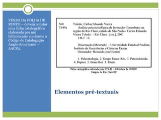 Elementos pré-textuais VERSO DA FOLHA DE ROSTO – deverá constar uma ficha catalográfica elaborada por um bibliotecário conforme o Código de Catalogação Anglo-Americano – AACR2. 