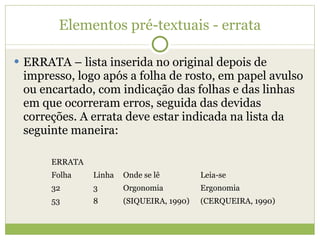 Elementos pré-textuais - errata ERRATA – lista inserida no original depois de impresso, logo após a folha de rosto, em papel avulso ou encartado, com indicação das folhas e das linhas em que ocorreram erros, seguida das devidas correções. A errata deve estar indicada na lista da seguinte maneira: ERRATA Folha Linha Onde se lê Leia-se 32 3 Orgonomia Ergonomia 53 8 (SIQUEIRA, 1990) (CERQUEIRA, 1990) 