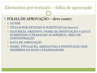 Elementos pré-textuais – folha de aprovação FOLHA DE APROVAÇÃO – deve conter: AUTOR TÍTULO POR EXTENSO E SUBTÍTULO (se houver) NATUREZA, OBJETIVO, NOME DA INSTITUIÇÃO A QUE É SUBMETIDO O TRABALHO ACADÊMICO, ÁREA DE CONCENTRAÇÃO DATA DE APROVAÇÃO NOME, TITULAÇÃO, ASSINATURA E INSTITUIÇÃO DOS MEMBROS DA BANCA EXAMINADORA 