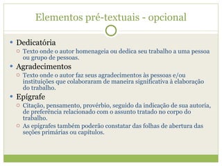Elementos pré-textuais - opcional Dedicatória Texto onde o autor homenageia ou dedica seu trabalho a uma pessoa ou grupo de pessoas. Agradecimentos Texto onde o autor faz seus agradecimentos às pessoas e/ou instituições que colaboraram de maneira significativa à elaboração do trabalho. Epígrafe Citação, pensamento, provérbio, seguido da indicação de sua autoria, de preferência relacionado com o assunto tratado no corpo do trabalho. As epígrafes também poderão constatar das folhas de abertura das seções primárias ou capítulos. 