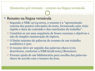 Elementos pré-textuais – resumo na língua vernácula Resumo na língua vernácula Segundo a NBR 14724:2005, o resumo é a “apresentação concisa dos pontos relevantes do texto, fornecendo uma visão rápida e clara do conteúdo e das conclusões do trabalho”. Constitui-se em uma sequência de frases concisas e objetivas e não de simples enumeração de tópicos. O limite máximo de palavras do resumo de um trabalho acadêmico é 500. O resumo deve ser seguido das palavras-chave e/ou descritores, conforme a NBR 6028:2003 (Resumos). Procure ajuda de um bibliotecário para escolha das palavras-chave de acordo com o tesauro da área. 