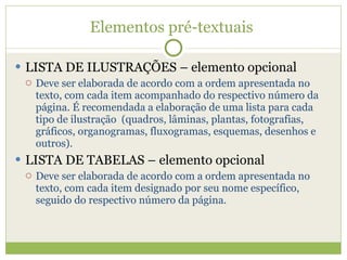 Elementos pré-textuais  LISTA DE ILUSTRAÇÕES – elemento opcional Deve ser elaborada de acordo com a ordem apresentada no texto, com cada item acompanhado do respectivo número da página. É recomendada a elaboração de uma lista para cada tipo de ilustração  (quadros, lâminas, plantas, fotografias, gráficos, organogramas, fluxogramas, esquemas, desenhos e outros). LISTA DE TABELAS – elemento opcional Deve ser elaborada de acordo com a ordem apresentada no texto, com cada item designado por seu nome específico, seguido do respectivo número da página. 