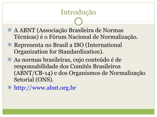 Introdução A ABNT (Associação Brasileira de Normas Técnicas) é o Fórum Nacional de Normalização. Representa no Brasil a ISO (International Organization for Standardization). As normas brasileiras, cujo conteúdo é de responsabilidade dos Comitês Brasileiros (ABNT/CB-14) e dos Organismos de Normalização Setorial (ONS). http://www.abnt.org.br 
