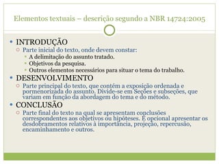 Elementos textuais – descrição segundo a NBR 14724:2005 INTRODUÇÃO Parte inicial do texto, onde devem constar: A delimitação do assunto tratado. Objetivos da pesquisa. Outros elementos necessários para situar o tema do trabalho. DESENVOLVIMENTO Parte principal do texto, que contém a exposição ordenada e pormenorizada do assunto. Divide-se em Seções e subseções, que variam em função da abordagem do tema e do método. CONCLUSÃO Parte final do texto na qual se apresentam conclusões correspondentes aos objetivos ou hipóteses. É opcional apresentar os desdobramentos relativos à importância, projeção, repercusão, encaminhamento e outros. 