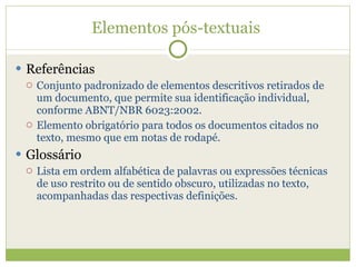 Elementos pós-textuais  Referências Conjunto padronizado de elementos descritivos retirados de um documento, que permite sua identificação individual, conforme ABNT/NBR 6023:2002. Elemento obrigatório para todos os documentos citados no texto, mesmo que em notas de rodapé. Glossário Lista em ordem alfabética de palavras ou expressões técnicas de uso restrito ou de sentido obscuro, utilizadas no texto, acompanhadas das respectivas definições. 