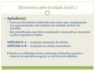 Elementos pós-textuais (cont.) Apêndice(s) Texto ou documento elaborado pelo autor que complementa sua argumentação, sem prejuízo da unidade nuclear do trabalho. São identificados por letras maiúsculas consecutivas, travessão e pelos respectivos títulos. APÊNDICE A  – Avaliação numérica de células APÊNDICA B  – Avaliação de células musculares Poderão ser utilizadas letras maiúsculas dobradas quando o número de apêndices esgotar as 26 letras do alfabeto. 