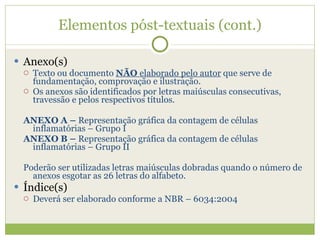 Elementos póst-textuais (cont.) Anexo(s) Texto ou documento  NÃO  elaborado pelo autor  que serve de fundamentação, comprovação e ilustração. Os anexos são identificados por letras maiúsculas consecutivas, travessão e pelos respectivos títulos. ANEXO A –  Representação gráfica da contagem de células inflamatórias – Grupo I ANEXO B –  Representação gráfica da contagem de células inflamatórias – Grupo II Poderão ser utilizadas letras maiúsculas dobradas quando o número de anexos esgotar as 26 letras do alfabeto. Índice(s) Deverá ser elaborado conforme a NBR – 6034:2004 