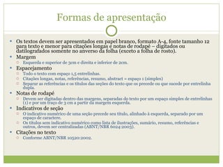Formas de apresentação Os textos devem ser apresentados em papel branco, formato A-4, fonte tamanho 12 para texto e menor para citações longas e notas de rodapé – digitados ou datilografados somente no anverso da folha (exceto a folha de rosto). Margem Esquerda e superior de 3cm e direita e inferior de 2cm. Espacejamento Todo o texto com espaço 1,5 entrelinhas. Citações longas, notas, referências, resumo, abstract = espaço 1 (simples) Separar as referências e os títulos das seções do texto que os precede ou que sucede por entrelinha dupla. Notas de rodapé  Devem ser digitadas dentro das margens, separadas do texto por um espaço simples de entrelinhas (1) e por um traço de 3 cm a partir da margem esquerda. Indicativos de seção  O indicativo numérico de uma seção precede seu título, alinhado à esquerda, separado por um espaço de caractere. Os títulos sem indicativo numérico como lista de ilustrações, sumário, resumo, referências e outros, devem ser centralizadas (ABNT/NBR 6024:2003). Citações no texto Conforme ABNT/NBR 10520:2002. 