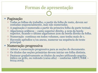 Formas de apresentação Paginação Todas as folhas do trabalho, a partir da folha de rosto, devem ser contadas sequencialmente, mas não numeradas. A paginação é numerada a partir da primeira folha da parte textual. Algarismos arábicos – canto superior direito, a 2cm da borda superior, ficando o último algarismos 2cm da borda direita da folha. Numeração  contínua em todos volumes, caso tenha mais de 1. Havendo apêndice e/ou anexo, numerar na sequência do texto principal. Numeração progressiva Adotar a numeração progressiva para as seções do documento. Os títulos das seções primárias devem iniciar em folha distinta. Destacar gradativamente os títulos da seções utilizando negrito, itálico ou grifo, ou redondo (caixa alta) – conforme ABNT/NBR – 6024:2003. 