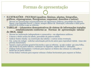 Formas de apresentação ILUSTRAÇÕES - FIGURAS (quadros, lâminas, plantas, fotografias, gráficos, organogramas, fluxogramas, esquemas, desenhos e outros)  Devem ser enumeradas sequencialmente em algarismos arábicos, precedidos da palavra figura, com legendas breves  e claras, sempre abaixo da  ilustração, colocadas o mais perto possível do trecho a que se referem. TABELAS  - (elementos demonstrativos de síntese de informações tratadas  estatisticamente conforme as  Normas  de  apresentação  tabular do IBGE, 1993)  Devem ter numeração independente e consecutiva - em algarismos arábicos. Colocar o título acima da tabela, precedido da palavra tabela. Indicar fontes citadas  na construção das tabelas  e outras notas eventuais. Em  notas de rodapé - solicitar autorização prévia do autor para reproduzir tabela  (mas não precisa mencionar). Inserir o mais próximo possível do trecho a que se referem - se não couber  em uma folha, não fechá-la na parte inferior, continuar na seguinte, repetir título e  cabeçalho. Utilizar linhas horizontais e verticais para separar os títulos das colunas no cabeçalho e fechá-las na parte inferior. Evitar linhas verticais para separar colunas e linhas horizontais para separar as linhas. 