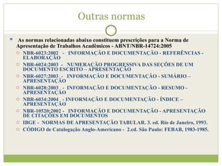 Outras normas As normas relacionadas abaixo constituem prescrições para a Norma de Apresentação de Trabalhos Acadêmicos - ABNT/NBR-14724:2005 NBR-6023:2002  -  INFORMAÇÃO E DOCUMENTAÇÃO - REFERÊNCIAS - ELABORAÇÃO NBR-6024:2003  -  NUMERAÇÃO PROGRESSIVA DAS SEÇÕES DE UM DOCUMENTO ESCRITO – APRESENTAÇÃO NBR-6027:2003  -  INFORMAÇÃO E DOCUMENTAÇÃO - SUMÁRIO – APRESENTAÇÃO NBR-6028:2003  -  INFORMAÇÃO E DOCUMENTAÇÃO - RESUMO - APRESENTAÇÃO  NBR-6034:2004  - INFORMAÇÃO E DOCUMENTAÇÃO - ÍNDICE – APRESENTAÇÃO NBR-10520:2002 -  INFORMAÇÃO E DOCUMENTAÇÃO - APRESENTAÇÃO DE CITAÇÕES EM DOCUMENTOS IBGE -  NORMAS DE APRESENTAÇÃO TABULAR. 3. ed. Rio de Janeiro, 1993. CÓDIGO de Catalogação Anglo-Americano -  2.ed. São Paulo: FEBAB, 1983-1985. 