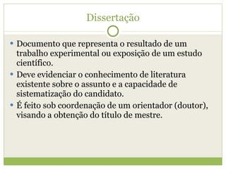 Dissertação Documento que representa o resultado de um trabalho experimental ou exposição de um estudo científico. Deve evidenciar o conhecimento de literatura existente sobre o assunto e a capacidade de sistematização do candidato. É feito sob coordenação de um orientador (doutor), visando a obtenção do título de mestre. 