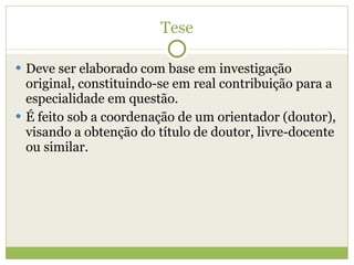 Tese Deve ser elaborado com base em investigação original, constituindo-se em real contribuição para a especialidade em questão. É feito sob a coordenação de um orientador (doutor), visando a obtenção do título de doutor, livre-docente ou similar. 