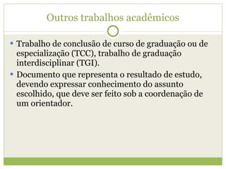 Outros trabalhos acadêmicos Trabalho de conclusão de curso de graduação ou de especialização (TCC), trabalho de graduação interdisciplinar (TGI). Documento que representa o resultado de estudo, devendo expressar conhecimento do assunto escolhido, que deve ser feito sob a coordenação de um orientador. 
