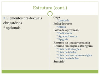 Estrutura (cont.) Elementos pré-textuais obrigatórios * opcionais Capa * Lombada Folha de rosto * Errata Folha de aprovação * Dedicatória * Agradecimentos * Epígrafe Resumo na língua vernácula Resumo em língua estrangeira * Lista de ilustrações * Lista de tabelas * Lista de abreviaturas e siglas * Lista de símbolos Sumário 