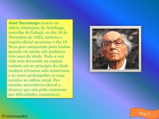 José Saramago nasceu na
   aldeia ribatejana de Azinhaga,
   concelho de Golegã, no dia 16 de
   Novembro de 1922, embora o
   registo oficial mencione o dia 18.
   Seus pais emigraram para Lisboa
   quando ele ainda não perfizera
   três anos de idade. Toda a sua
   vida tem decorrido na capital,
   embora até ao princípio da idade
   madura tivessem sido numerosas
   e às vezes prolongadas as suas
   estadas na aldeia natal. Fez
   estudos secundários (liceal e
   técnico) que não pôde continuar
   por dificuldades económicas.



                                        Pag.4
(Continuação)
 