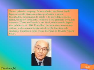 No seu primeiro emprego foi serralheiro mecânico, tendo
      depois exercido diversas outras profissões, a saber:
      desenhador, funcionário da saúde e da previdência social,
      editor, tradutor, jornalista. Publicou o seu primeiro livro, um
      romance ("Terra do Pecado"), em 1947, tendo estado depois
      sem publicar até 1966. Trabalhou durante doze anos numa
      editora, onde exerceu funções de direcção literária e de
      produção. Colaborou como crítico literário na Revista "Seara
      Nova".




                                                                        Pag5
(Continuação)
 
