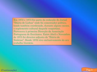 Em 1972 e 1973 fez parte da redacção do Jornal
          "Diário de Lisboa" onde foi comentador político,
          tendo também coordenado, durante alguns meses,
          o suplemento cultural daquele vespertino.
          Pertenceu à primeira Direcção da Associação
          Portuguesa de Escritores. Entre Abril e Novembro
          de 1975 foi director-adjunto do "Diário de
          Notícias". Desde 1976 vive exclusivamente do seu
          trabalho literário.




(Continuação)                                                Pag.5
 