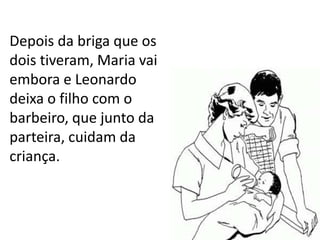 Depois da briga que os
dois tiveram, Maria vai
embora e Leonardo
deixa o filho com o
barbeiro, que junto da
parteira, cuidam da
criança.
 