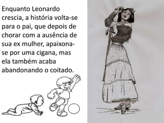 Enquanto Leonardo
crescia, a história volta-se
para o pai, que depois de
chorar com a ausência de
sua ex mulher, apaixona-
se por uma cigana, mas
ela também acaba
abandonando o coitado.
 