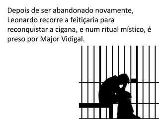 Depois de ser abandonado novamente,
Leonardo recorre a feitiçaria para
reconquistar a cigana, e num ritual místico, é
preso por Major Vidigal.
 